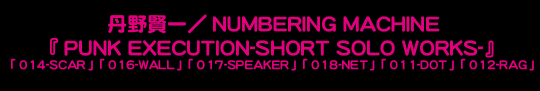�O�쌫��/NUMBERING MACHINE
�wPUNK EXECUTION-SHORT SOLO WORKS-�x
�u014-SCAR�v�u016-WALL�v�u017-SPEAKER�v�u018-NET�v�u011-DOT�v�u012-RAG�v

